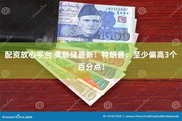 配资放心平台 美联储最新！特朗普：至少偏高3个百分点！
