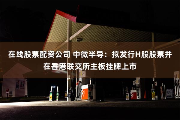 在线股票配资公司 中微半导：拟发行H股股票并在香港联交所主板挂牌上市