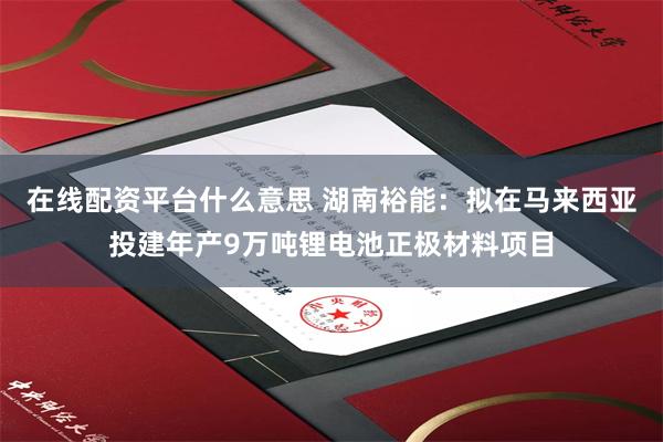 在线配资平台什么意思 湖南裕能：拟在马来西亚投建年产9万吨锂电池正极材料项目