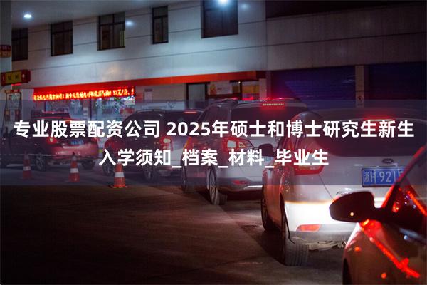 专业股票配资公司 2025年硕士和博士研究生新生入学须知_档案_材料_毕业生