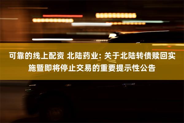 可靠的线上配资 北陆药业: 关于北陆转债赎回实施暨即将停止交易的重要提示性公告