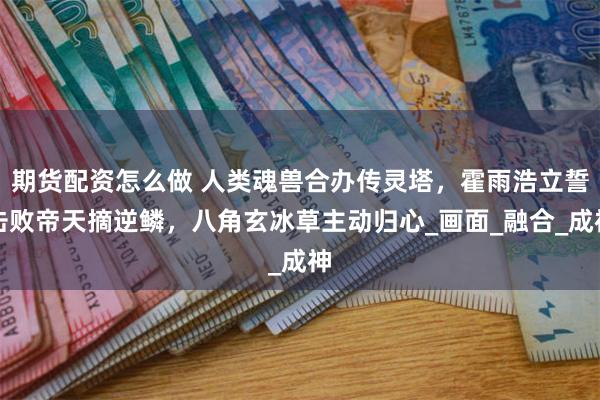 期货配资怎么做 人类魂兽合办传灵塔，霍雨浩立誓击败帝天摘逆鳞，八角玄冰草主动归心_画面_融合_成神