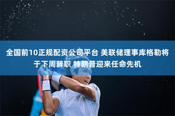 全国前10正规配资公司平台 美联储理事库格勒将于下周辞职 特朗普迎来任命先机