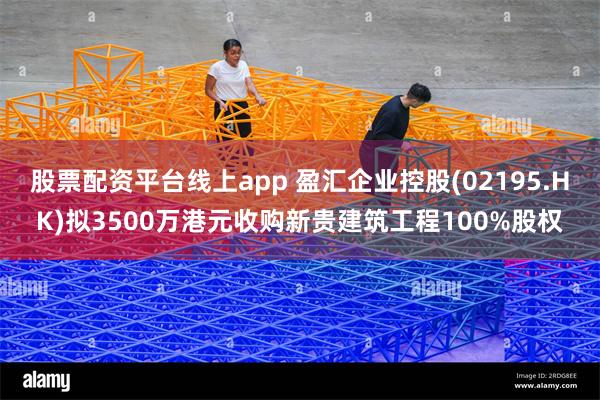 股票配资平台线上app 盈汇企业控股(02195.HK)拟3500万港元收购新贵建筑工程100%股权