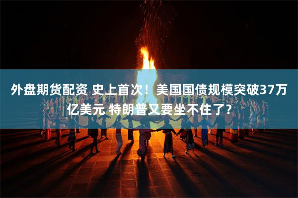 外盘期货配资 史上首次！美国国债规模突破37万亿美元 特朗普又要坐不住了？