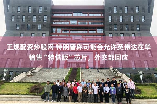 正规配资炒股网 特朗普称可能会允许英伟达在华销售“特供版”芯片，外交部回应