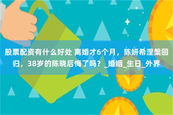 股票配资有什么好处 离婚才6个月，陈妍希涅槃回归，38岁的陈晓后悔了吗？_婚姻_生日_外界