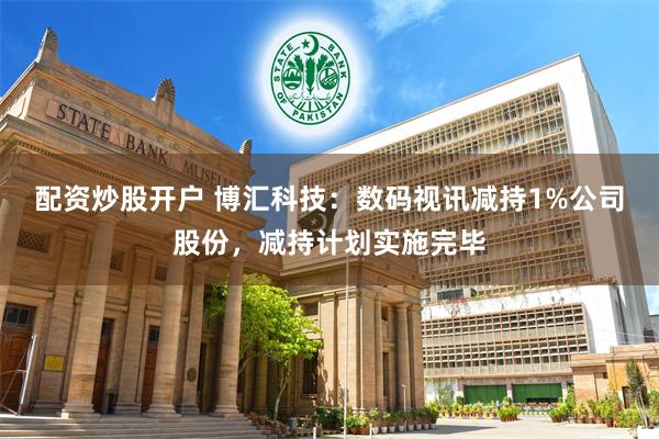 配资炒股开户 博汇科技：数码视讯减持1%公司股份，减持计划实施完毕
