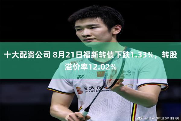 十大配资公司 8月21日福新转债下跌1.33%，转股溢价率12.02%