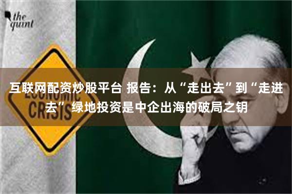 互联网配资炒股平台 报告：从“走出去”到“走进去” 绿地投资是中企出海的破局之钥
