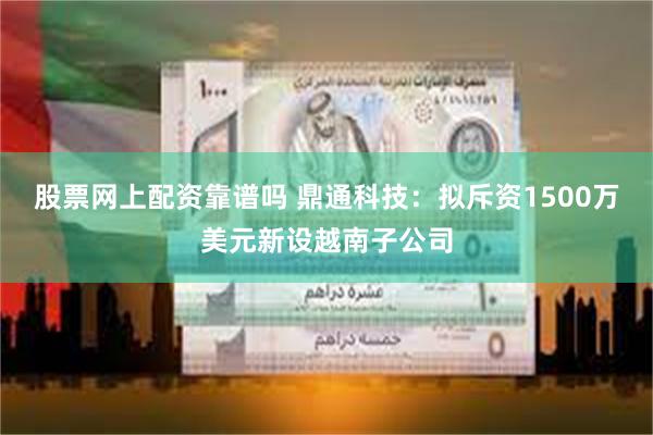 股票网上配资靠谱吗 鼎通科技：拟斥资1500万美元新设越南子公司