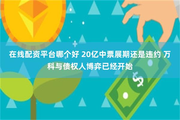 在线配资平台哪个好 20亿中票展期还是违约 万科与债权人博弈已经开始