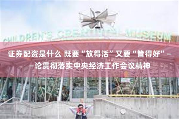 证券配资是什么 既要“放得活”又要“管得好”——论贯彻落实中央经济工作会议精神