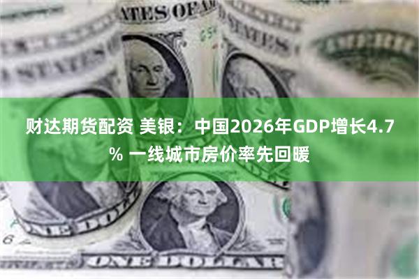 财达期货配资 美银：中国2026年GDP增长4.7% 一线城市房价率先回暖