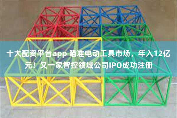 十大配资平台app 瞄准电动工具市场，年入12亿元！又一家智控领域公司IPO成功注册